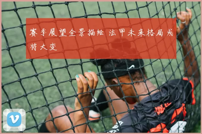 赛季展望全景描绘 法甲未来格局或将大变