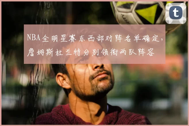 NBA全明星赛东西部对阵名单确定,詹姆斯杜兰特分别领衔两队阵容