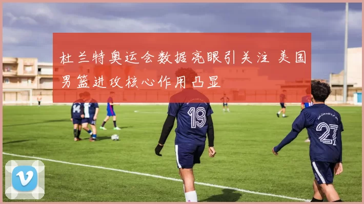 杜兰特奥运会数据亮眼引关注 美国男篮进攻核心作用凸显