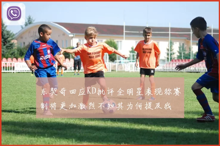 东契奇回应KD批评全明星表现称赛制将更加激烈不知其为何提及我