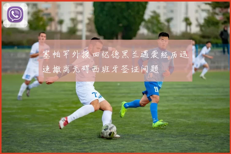 塞帕罕外援回忆德黑兰遇袭经历迅速撤离无碍西班牙签证问题