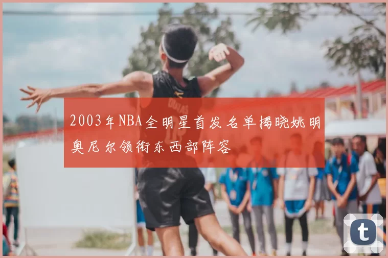 2003年NBA全明星首发名单揭晓姚明奥尼尔领衔东西部阵容