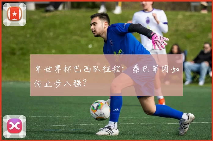 年世界杯巴西队征程:桑巴军团如何止步八强?